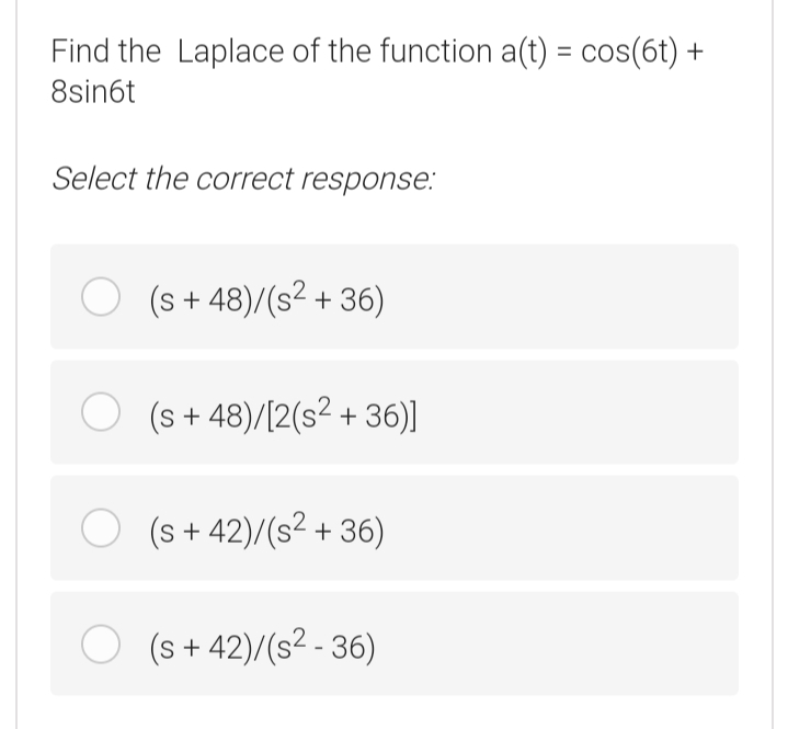 Find the Laplace of the function a(t) = cos(6t) +
8sin6t
Select the correct response:
O (s + 48)/(s? + 36)
O (s + 48)/(2(s? + 36)]
O (s+ 42)/(s2 + 36)
(s + 42)/(s² - 36)
