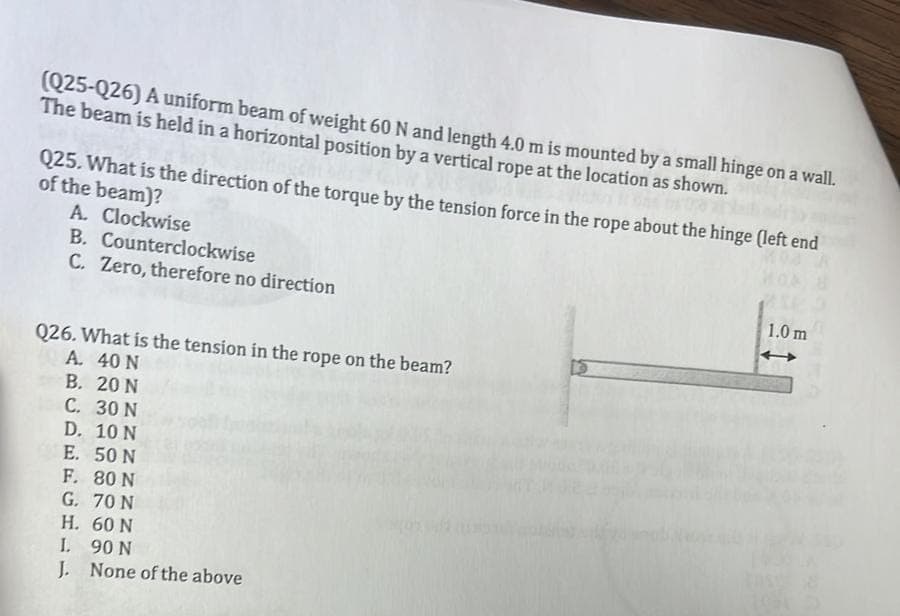 (Q25-Q26) A uniform beam of weight 60 N and length 4.0 m is mounted by a small hinge on a wall.
The beam is held in a horizontal position by a vertical rope at the location as shown.
Q25. What is the direction of the torque by the tension force in the rope about the hinge (left end
of the beam)?
Moa
A. Clockwise
B. Counterclockwise
C. Zero, therefore no direction
Q26. What is the tension in the rope on the beam?
A. 40 N
B. 20 N
C. 30 N
D. 10 N
E. 50 N
F. 80 N
G. 70 N
H.
60 N
I. 90 N
J. None of the above
1.0 m
1054