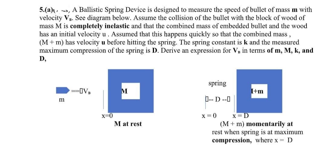 5.(a), A Ballistic Spring Device is designed to measure the speed of bullet of mass m with
velocity VB. See diagram below. Assume the collision of the bullet with the block of wood of
mass M is completely inelastic and that the combined mass of embedded bullet and the wood
has an initial velocity u. Assumed that this happens quickly so that the combined mass,
(M + m) has velocity u before hitting the spring. The spring constant is k and the measured
maximum compression of the spring is D. Derive an expression for V₁ in terms of m, M, k, and
D,
m
=OVB
x=0
M
M at rest
spring
--D--O
x=0
[+m
X=D
(M+ m) momentarily at
rest when spring is at maximum
compression, where x = D