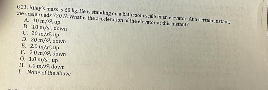 Q11. Riley's mass is 60 kg. He is standing on a bathroom scale in an elevator. At a certain instant,
the scale reads 720 N. What is the acceleration of the elevator at this instant?
A. 10 m/s², up
B. 10 m/s², down
C. 20 m/s², up
D. 20 m/s², down
E. 2.0 m/s², up
F. 2.0 m/s², down
G. 1.0 m/s², up
H. 1.0 m/s², down
I. None of the above