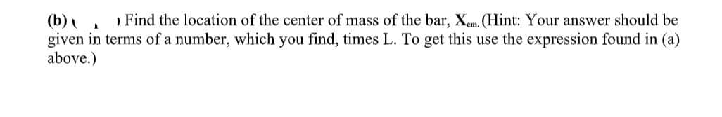 (b)
Find the location of the center of mass of the bar, X. (Hint: Your answer should be
given in terms of a number, which you find, times L. To get this use the expression found in (a)
above.)