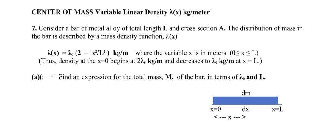 CENTER OF MASS Variable Linear Density (x) kg/meter
7. Consider a bar of metal alloy of total length L and cross section A. The distribution of mass in
the bar is described by a mass density function, 2(x)
2(x) = 20 (2x¹/L²) kg/m where the variable x is in meters (0≤x≤L)
(Thus, density at the x-0 begins at 22, kg/m and decreases to 2, kg/m at x = L.)
(a)( Find an expression for the total mass, M, of the bar, in terms of 2, and L.
X=0
dm
dx
<--- X --->
x=L