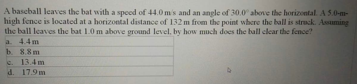 A baseball leaves the bat with a speed of 44.0 m/s and an angle of 30.0° above the horizontal. A 5.0-m-
high fence is located at a horizontal distance of 132 m from the point where the ball is struck. Assuming
the ball leaves the bat 1.0 m above ground level, by how much does the ball clear the fence?
a. 4.4 m
b. 8.8 m
c.
13.4 m
d.
17.9 m
