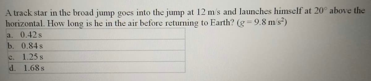 A track star in the broad jump goes into the jump at 12 m/s and launches himself at 20° above the
horizontal. How long is he in the air before returning to Earth? (g = 9.8 m/s²)
a. 0.42s
b. 0.84s
c.
1.25 s
d. 1.68 s
