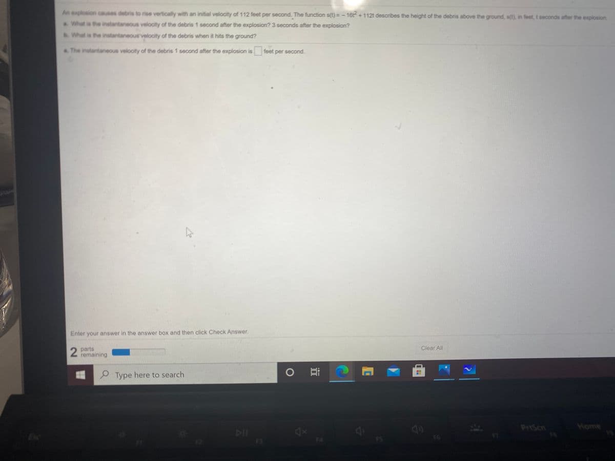 An explosion causes debris to rise vertically with an initial velocity of 112 feet per second. The function s(t)=- 16t +112t describes the height of the debris above the ground, s(t), in feet,t seconds after the explosion
a. What is the instantaneous velocity of the debris 1 second after the explosion? 3 seconds after the explosion?
b. What is the instantaneousvelocity of the debris when it hits the ground?
a. The instantaneous velocity of the debris 1 second after the explosion is feet per second.
Pape
Enter your answer in the answer box and then click Check Answer.
Clear All
parts
remaining
P Type here to search
PrtScn
Home
DII
F3
4X
F4
Esc
F6
FS
