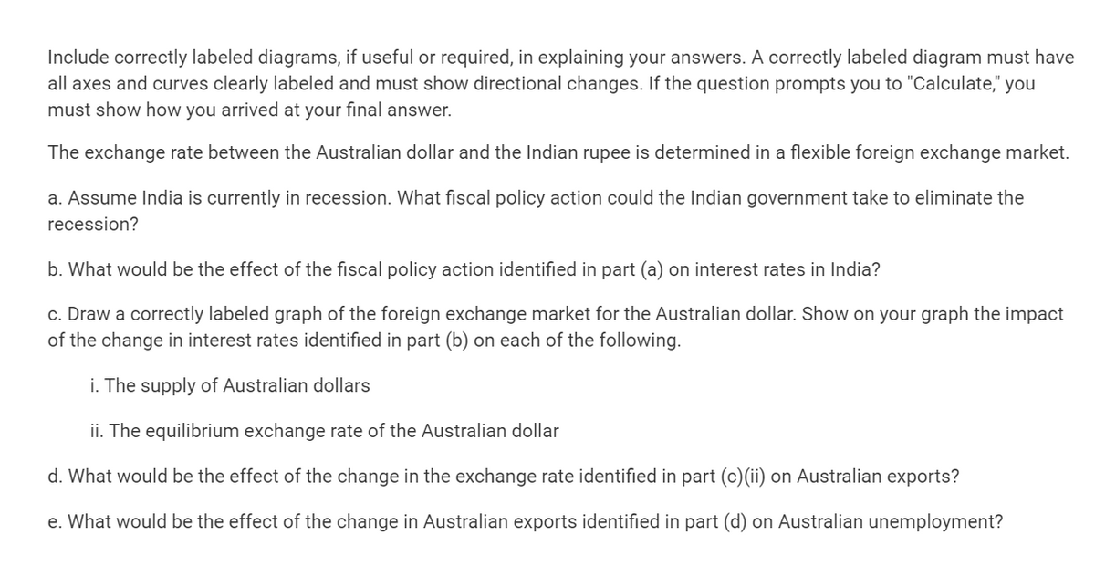 Include correctly labeled diagrams, if useful or required, in explaining your answers. A correctly labeled diagram must have
all axes and curves clearly labeled and must show directional changes. If the question prompts you to "Calculate," you
must show how you arrived at your final answer.
The exchange rate between the Australian dollar and the Indian rupee is determined in a flexible foreign exchange market.
a. Assume India is currently in recession. What fiscal policy action could the Indian government take to eliminate the
recession?
b. What would be the effect of the fiscal policy action identified in part (a) on interest rates in India?
c. Draw a correctly labeled graph of the foreign exchange market for the Australian dollar. Show on your graph the impact
of the change in interest rates identified in part (b) on each of the following.
i. The supply of Australian dollars
ii. The equilibrium exchange rate of the Australian dollar
d. What would be the effect of the change in the exchange rate identified in part (c)(ii) on Australian exports?
e. What would be the effect of the change in Australian exports identified in part (d) on Australian unemployment?