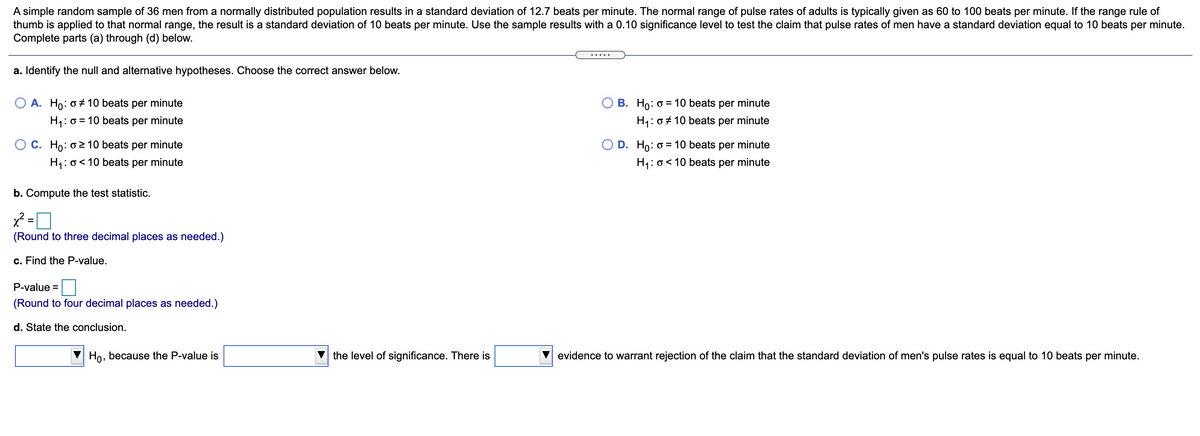 A simple random sample of 36 men from a normally distributed population results in a standard deviation of 12.7 beats per minute. The normal range of pulse rates of adults is typically given as 60 to 100 beats per minute. If the range rule of
thumb is applied to that normal range, the result is a standard deviation of 10 beats per minute. Use the sample results with a 0.10 significance level to test the claim that pulse rates of men have a standard deviation equal to 10 beats per minute.
Complete parts (a) through (d) below.
.....
a. Identify the null and alternative hypotheses. Choose the correct answer below.
O A. Ho: o + 10 beats per minute
B. Ho: o = 10 beats per minute
H1: 0 = 10 beats per minute
H: 0 + 10 beats per minute
O C. Ho: o2 10 beats per minute
O D. Ho: o = 10 beats per minute
H1: 0< 10
beats
per
minute
H1: o< 10 beats per minute
b. Compute
test statistic.
x² =
%3D
(Round to three decimal places as needed.)
c. Find the P-value.
P-value =
(Round to four decimal places as needed.)
d. State the conclusion.
Ho, because the P-value is
the level of significance. There is
evidence to warrant rejection of the claim that the standard deviation of men's pulse rates is equal to 10 beats per minute.
