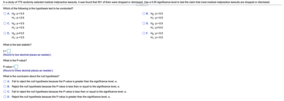 In a study of 775 randomly selected medical malpractice lawsuits, it was found that 501 of them were dropped or dismissed. Use a 0.05 significance level to test the claim that most medical malpractice lawsuits are dropped or dismissed.

**Which of the following is the hypothesis test to be conducted?**

- A. \( H_0: p < 0.5 \)  
  \( H_1: p = 0.5 \)

- B. \( H_0: p = 0.5 \)  
  \( H_1: p > 0.5 \)

- C. \( H_0: p = 0.5 \)  
  \( H_1: p < 0.5 \)

- D. \( H_0: p = 0.5 \)  
  \( H_1: p \neq 0.5 \)

- E. \( H_0: p \neq 0.5 \)  
  \( H_1: p = 0.5 \)

- F. \( H_0: p > 0.5 \)  
  \( H_1: p = 0.5 \)

**What is the test statistic?**

\( z = \) [ ]

*(Round to two decimal places as needed.)*

**What is the P-value?**

P-value = [ ]

*(Round to three decimal places as needed.)*

**What is the conclusion about the null hypothesis?**

- A. Fail to reject the null hypothesis because the P-value is greater than the significance level, \(\alpha\).
- B. Reject the null hypothesis because the P-value is less than or equal to the significance level, \(\alpha\).
- C. Fail to reject the null hypothesis because the P-value is less than or equal to the significance level, \(\alpha\).
- D. Reject the null hypothesis because the P-value is greater than the significance level, \(\alpha\).