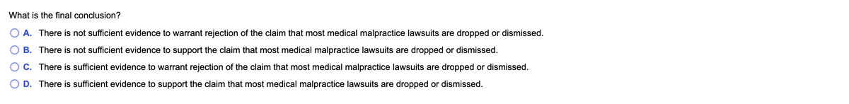 **Question: What is the final conclusion?**

A. There is not sufficient evidence to warrant rejection of the claim that most medical malpractice lawsuits are dropped or dismissed.

B. There is not sufficient evidence to support the claim that most medical malpractice lawsuits are dropped or dismissed.

C. There is sufficient evidence to warrant rejection of the claim that most medical malpractice lawsuits are dropped or dismissed.

D. There is sufficient evidence to support the claim that most medical malpractice lawsuits are dropped or dismissed.

*Note: The image is a multiple-choice question related to evaluating claims and evidence concerning medical malpractice lawsuits. There are no graphs or diagrams present.*