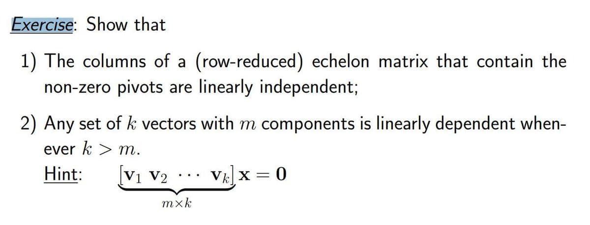 Exercise: Show that
1) The columns of a (row-reduced) echelon matrix that contain the
non-zero pivots are linearly independent;
2) Any set of k vectors with m components is linearly dependent when-
ever k > m.
Hint:
V1 V2
VE X =
mxk
