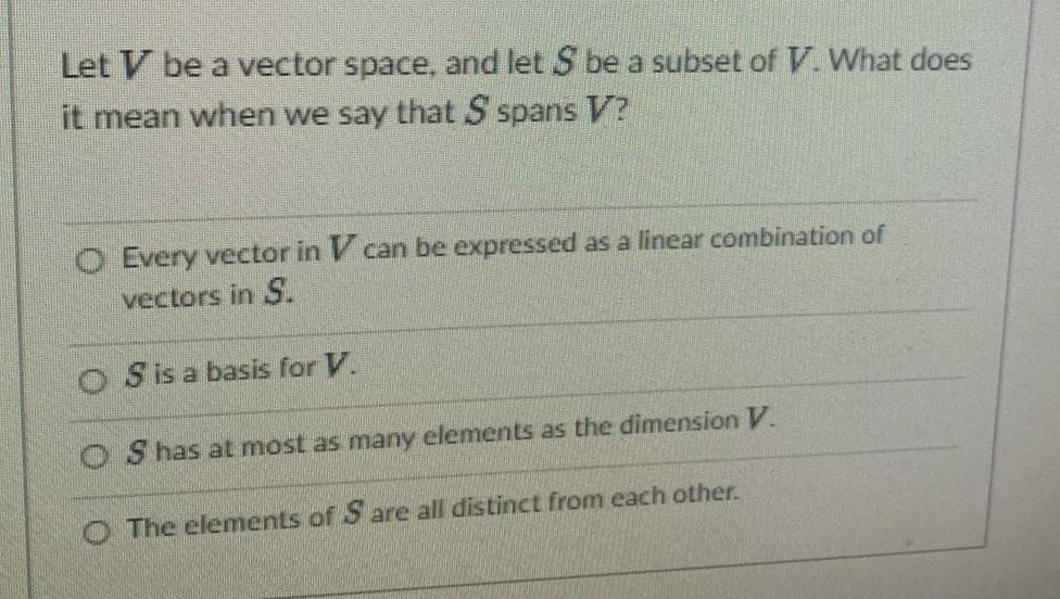 Let V be a vector space, and let S be a subset of V. What does
it mean when we say that S spans V?
O Every vector in V can be expressed as a linear combination of
vectors in S.
O Sisa basis for V.
O S has at most as many elements as the dimension V.
O The elements of S are all distinct from each other.
