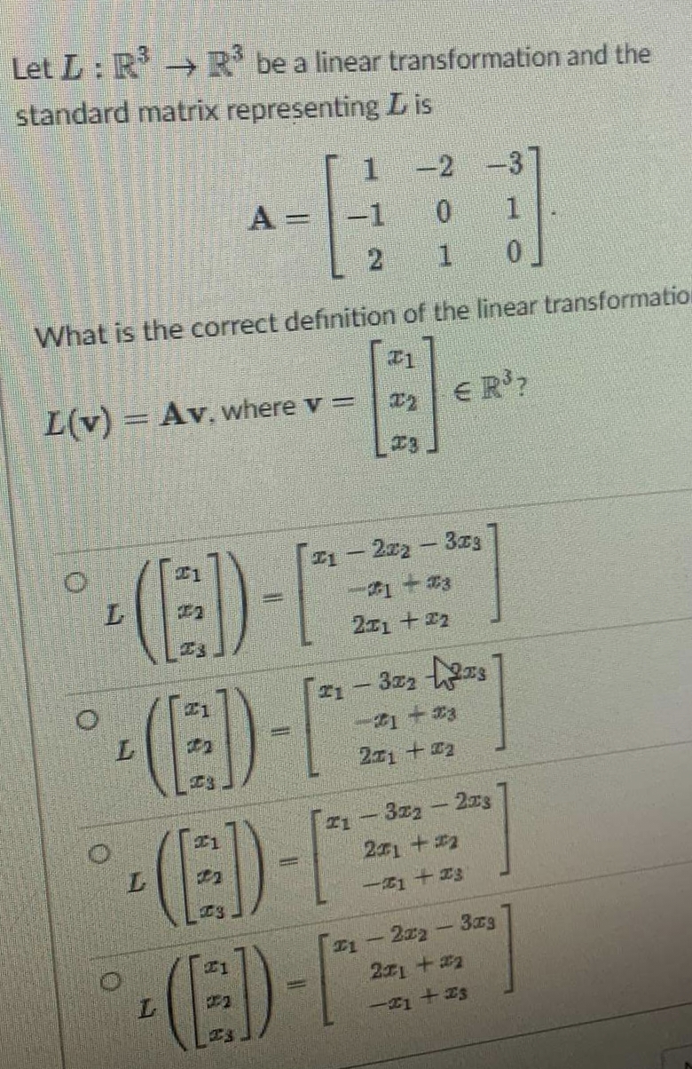 Let L: R R' be a linear transformation and the
standard matrix representing L is
1 -2 -3
A =
-1
1
What is the correct definition of the linear transformation
L(v) = Av, where v =
ER'?
72
I1
1- 2r2-3zS
211 +22
3z
#1 +3
21 +2
I1 - 3z2-2rs
21+#2
L
一1十Z3
1-2z2-3rg
271+#2
(E)-
