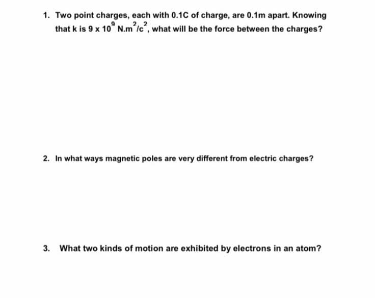 1. Two point charges, each with 0.1C of charge, are 0.1m apart. Knowing
that k is 9 x 10° N.m lc", what will be the force between the charges?
2. In what ways magnetic poles are very different from electric charges?
3. What two kinds of motion are exhibited by electrons in an atom?
