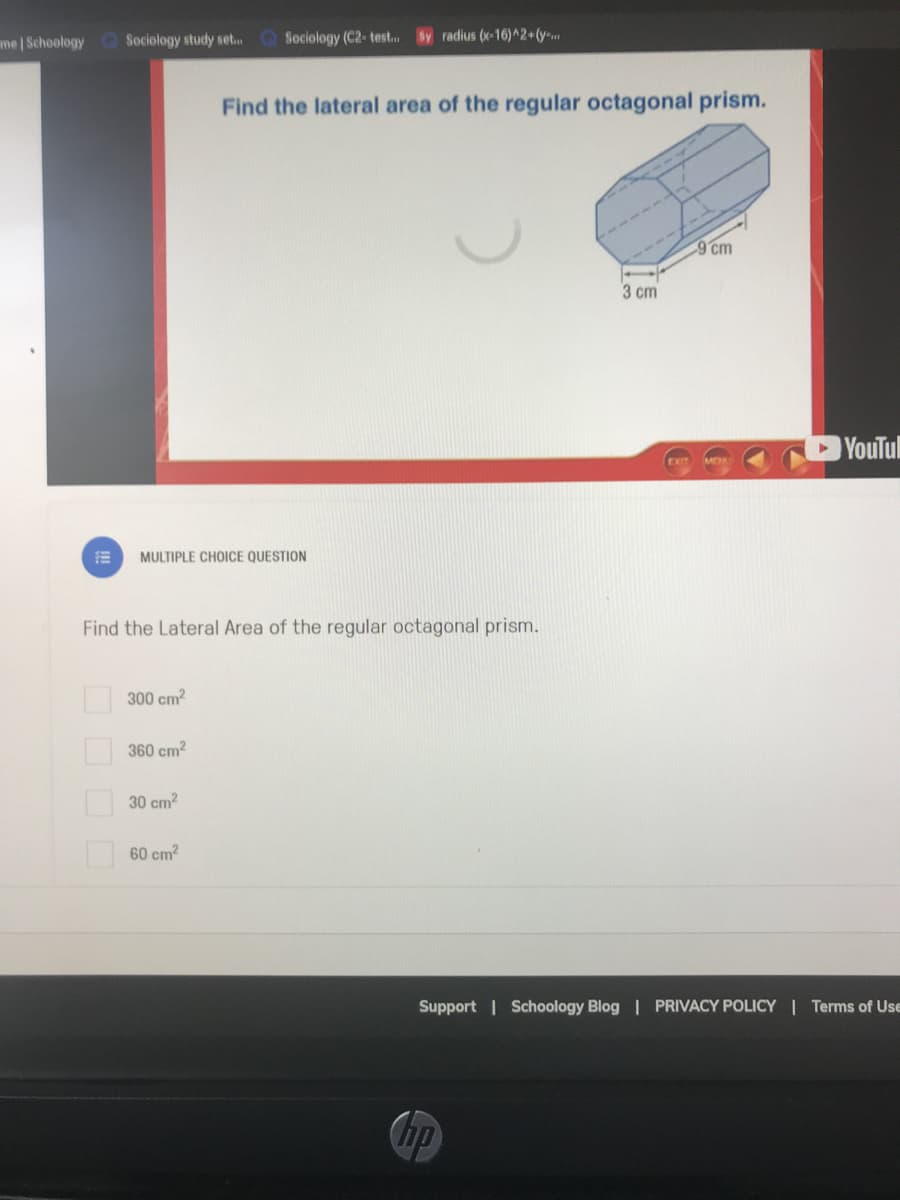 me Schoology Q Sociology study set. Sociology (C2- test. Sy radius (x-16)^2+(y-
Find the lateral area of the regular octagonal prism.
9 cm
3 cm
YouTul
EXIT
MULTIPLE CHOICE QUESTION
Find the Lateral Area of the regular octagonal prism.
300 cm?
360 cm?
30 cm?
60 cm?
Support | Schoology Blog | PRIVACY POLICY | Terms of Use
Chp
