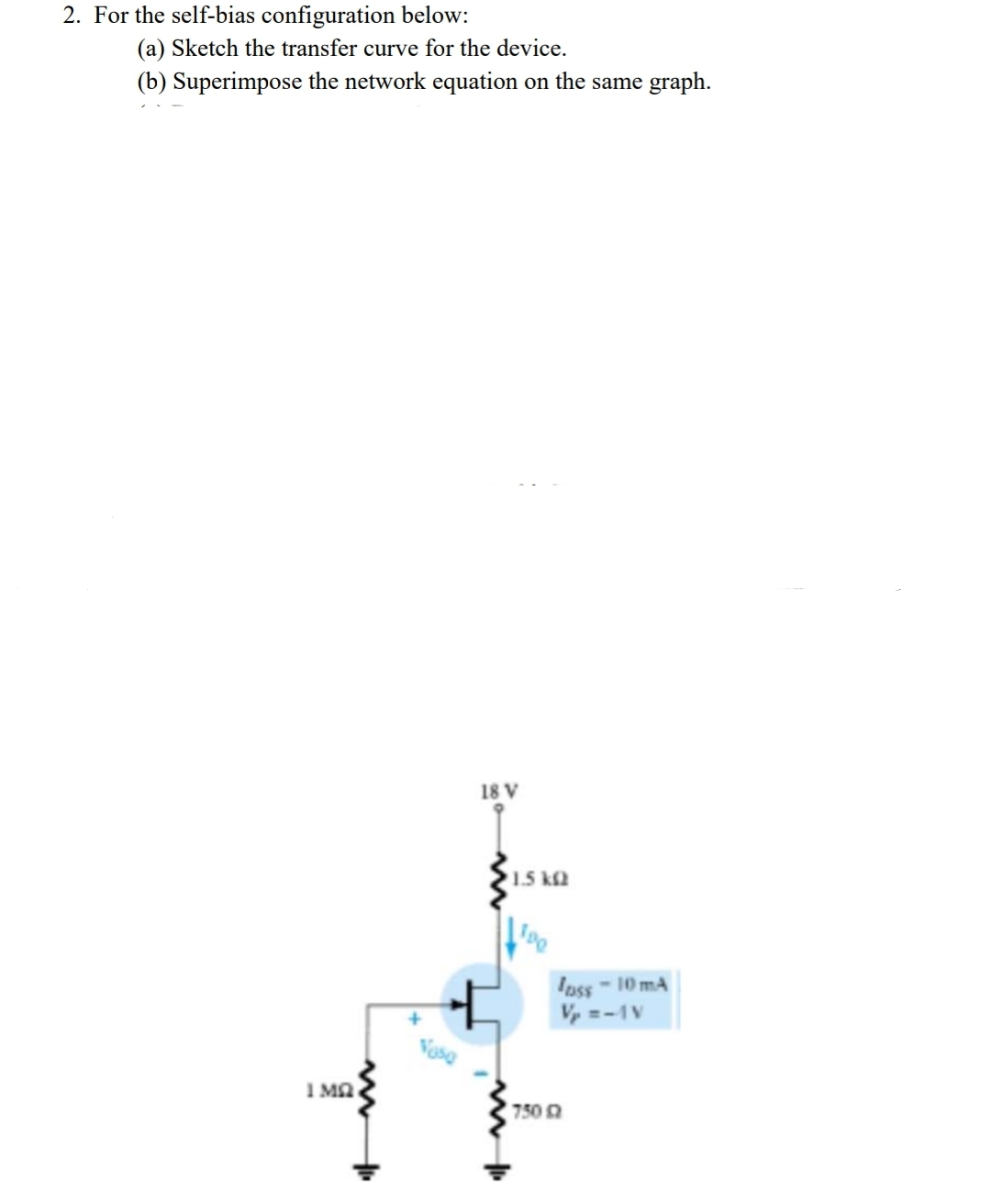 2. For the self-bias configuration below:
(a) Sketch the transfer curve for the device.
(b) Superimpose the network equation on the same graph.
18 V
1.5 k2
Ipss-10 mA
Vy =-1V
Vaso
I Ma
750
