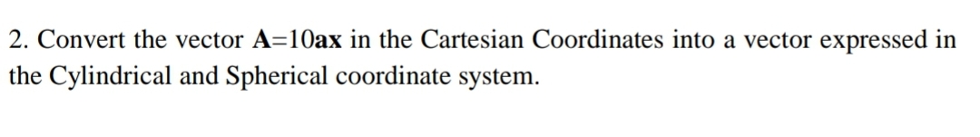 2. Convert the vector A=10ax in the Cartesian Coordinates into a vector expressed in
the Cylindrical and Spherical coordinate system.