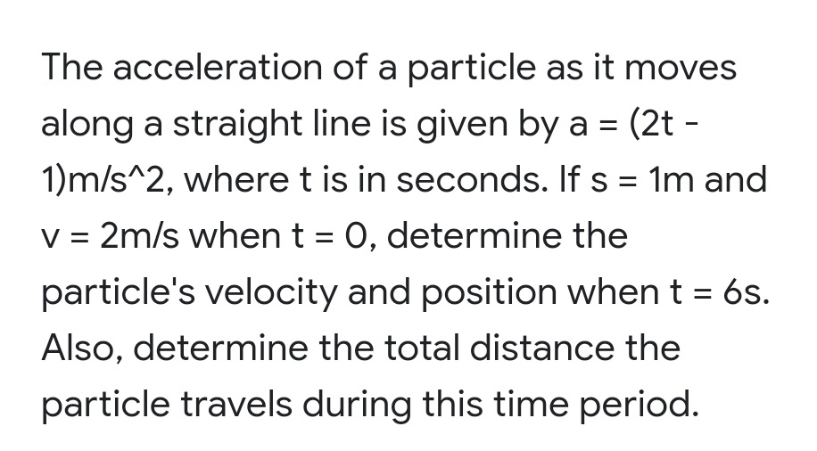 The acceleration of a particle as it moves
along a straight line is given by a = (2t -
1)m/s^2, where t is in seconds. If s = 1m and
V =
2m/s when t = 0, determine the
particle's velocity and position when t = 6s.
Also, determine the total distance the
particle travels during this time period.
