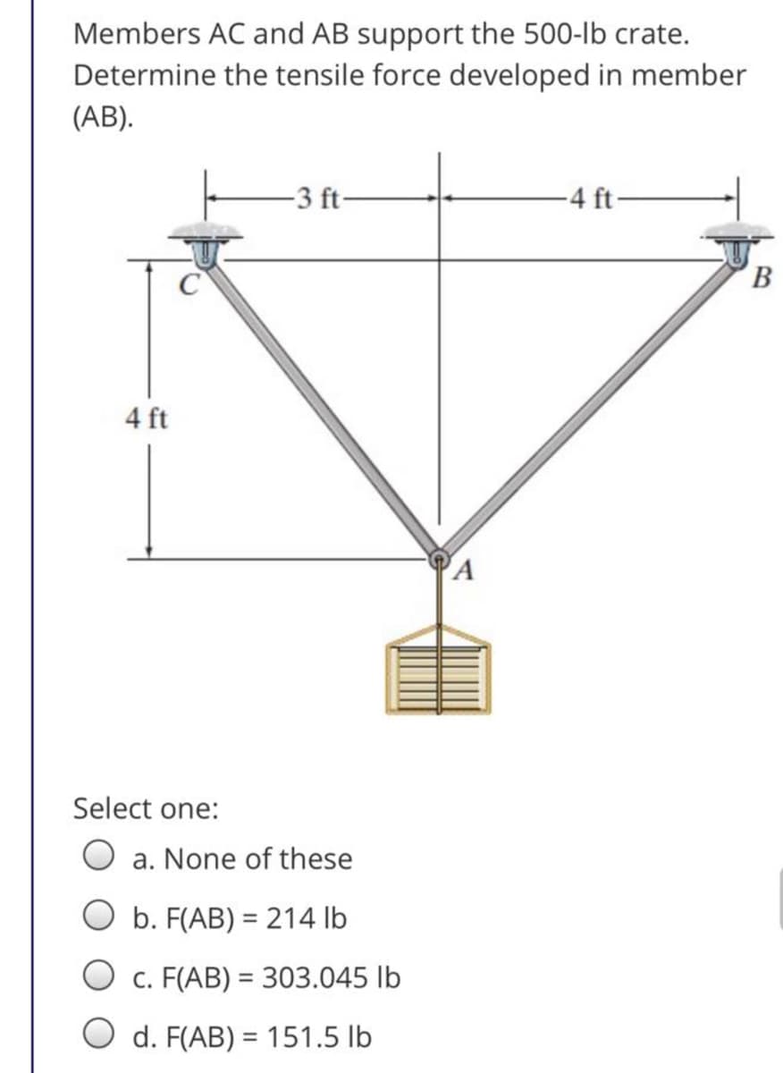 Members AC and AB support the 500-lb crate.
Determine the tensile force developed in member
(AB).
-3 ft-
4 ft-
4 ft
Select one:
O a. None of these
O b. F(AB) = 214 lb
O c. F(AB) = 303.045 lb
O d. F(AB) = 151.5 lb
%3D
