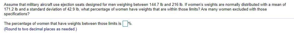 **Problem Statement:**

Assume that military aircraft use ejection seats designed for men weighing between 144.7 lb and 216 lb. If women's weights are normally distributed with a mean of 171.2 lb and a standard deviation of 42.9 lb, what percentage of women have weights that are within those limits? Are many women excluded with those specifications?

**Solution:**

The percentage of women that have weights between those limits is [   ]%. 

(Round to two decimal places as needed.)