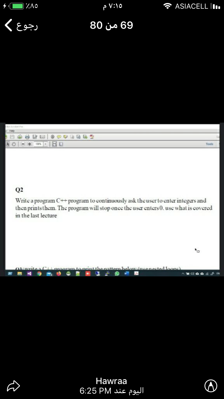 * ASIACELL .
رجوع K
69 من 80
he Aob P
Hel
Tools
Q2
Write a program C++program to continuously ask the user to enter integers and
then printsthem. The program will stop once the user enters 0. usc what is covered
in the last lecture
alow (usenested loc
Hawraa
اليوم عند 6:25
