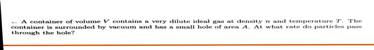 A container of volume V contains a very dilute idea gas at density n and temperature T. The
container is surrounded by vacuum and has a small hole of area A. At what rate do particles pass
through the hole?
