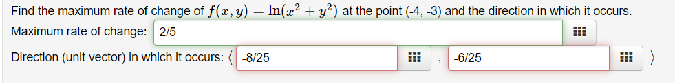 Find the maximum rate of change of f(x, y)
Maximum rate of change: 2/5
In(x? + y?) at the point (-4, -3) and the direction in which it occurs.
Direction (unit vector) in which it occurs:
-8/25
-6/25
出)
