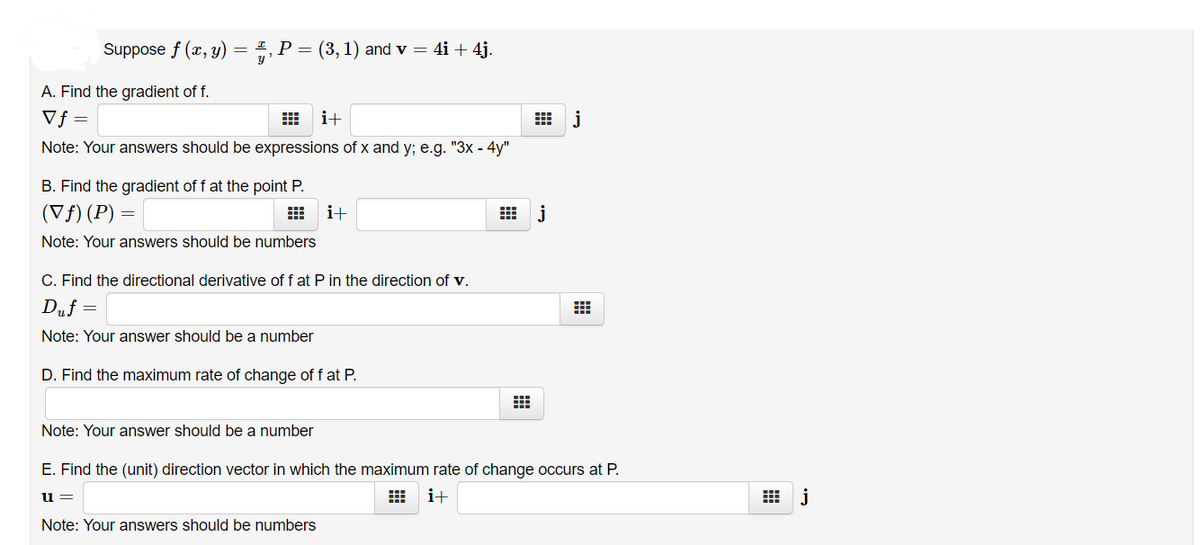 Suppose f (x, y) = #, P = (3, 1) and v = 4i + 4j.
A. Find the gradient of f.
Vf =
i+
出 j
Note: Your answers should be expressions of x and y; e.g. "3x - 4y"
B. Find the gradient of f at the point P.
(Vf) (P) =
i+
j
Note: Your answers should be numbers
C. Find the directional derivative of f at P in the direction of v.
Duf =
Note: Your answer should be a number
D. Find the maximum rate of change of f at P.
Note: Your answer should be a number
E. Find the (unit) direction vector in which the maximum rate of change occurs at P.
i+
出 j
u
Note: Your answers should be numbers
