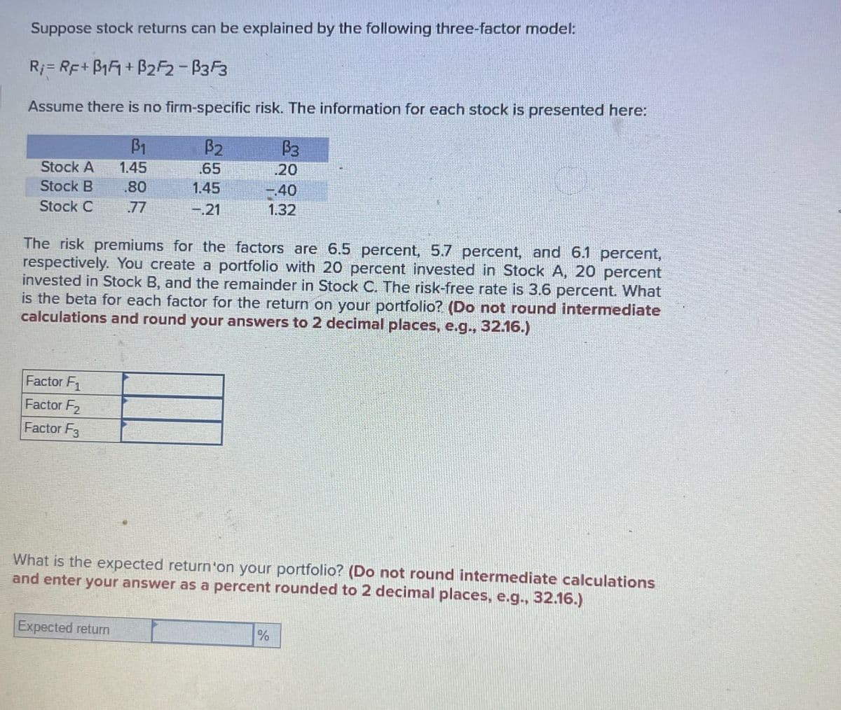 Suppose stock returns can be explained by the following three-factor model:
R=RF+B1F+B2F2-B3F3
Assume there is no firm-specific risk. The information for each stock is presented here:
ẞ1
B2
P3
Stock A
1.45
.65
.20
Stock B .80
1.45
-.40
Stock C
.77
-.21
1.32
The risk premiums for the factors are 6.5 percent, 5.7 percent, and 6.1 percent,
respectively. You create a portfolio with 20 percent invested in Stock A, 20 percent
invested in Stock B, and the remainder in Stock C. The risk-free rate is 3.6 percent. What
is the beta for each factor for the return on your portfolio? (Do not round intermediate
calculations and round your answers to 2 decimal places, e.g., 32.16.)
Factor F1
Factor F2
Factor F3
What is the expected return'on your portfolio? (Do not round intermediate calculations
and enter your answer as a percent rounded to 2 decimal places, e.g., 32.16.)
Expected return
%