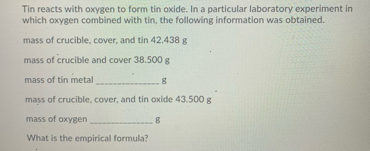 Tin reacts with oxygen to form tin oxide. In a particular laboratory experiment in
which oxygen combined with tin, the following information was obtained.
mass of crucible, cover, and tin 42.438 g
mass of crucible and cover 38.500 g
mass of tin metal
mass of crucible, cover, and tin oxide 43.500 g
mass of oxygen
What is the empirical formula?
