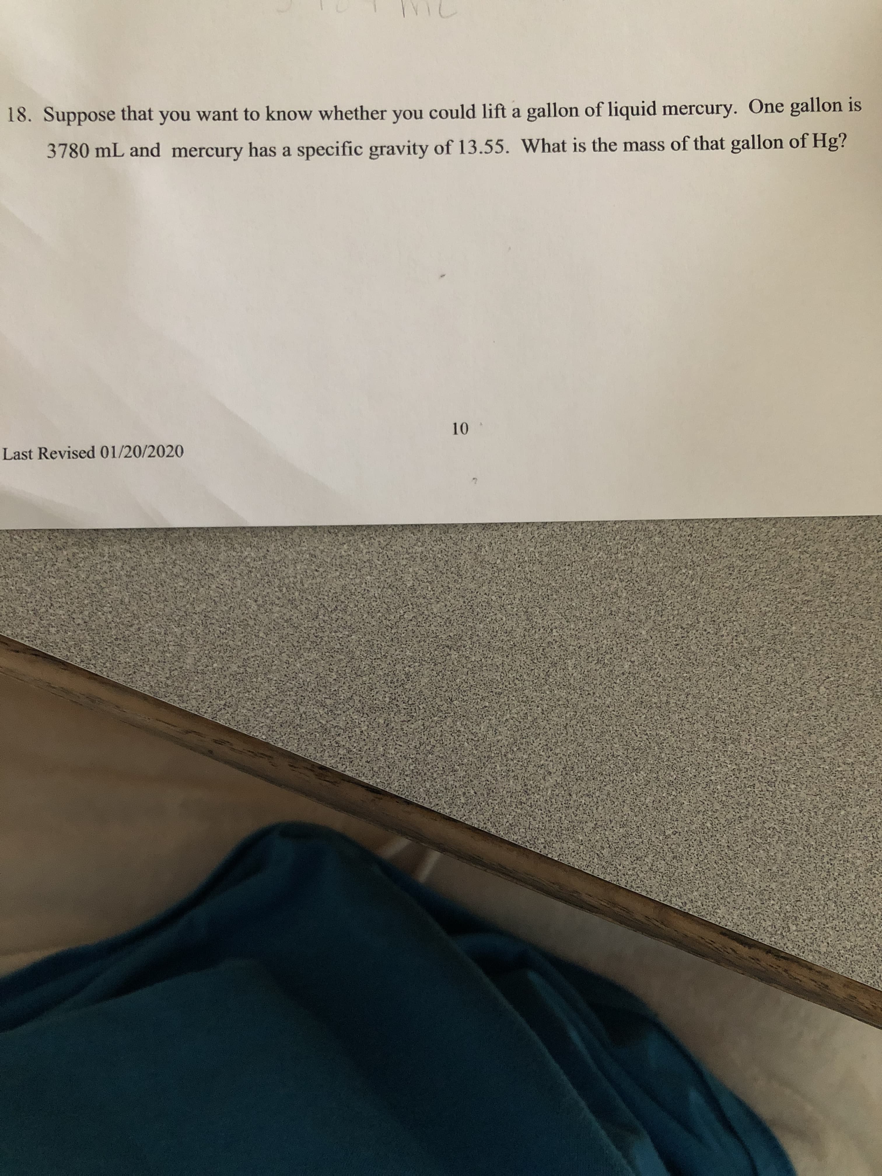 18. Suppose that you want to know whether you could lift a gallon of liquid mercury. One gallon is
3780 mL and mercury has a specific gravity of 13.55. What is the mass of that gallon of Hg?
