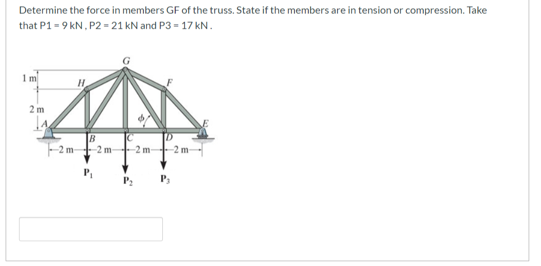 Determine the force in members GF of the truss. State if the members are in tension or compression. Take
that P1= 9 kN, P2 = 21 kN and P3 = 17 kN.
1 m
2 m
A
H
$
B
IC
-2 m2 m2 m2 m-
P₂
P3