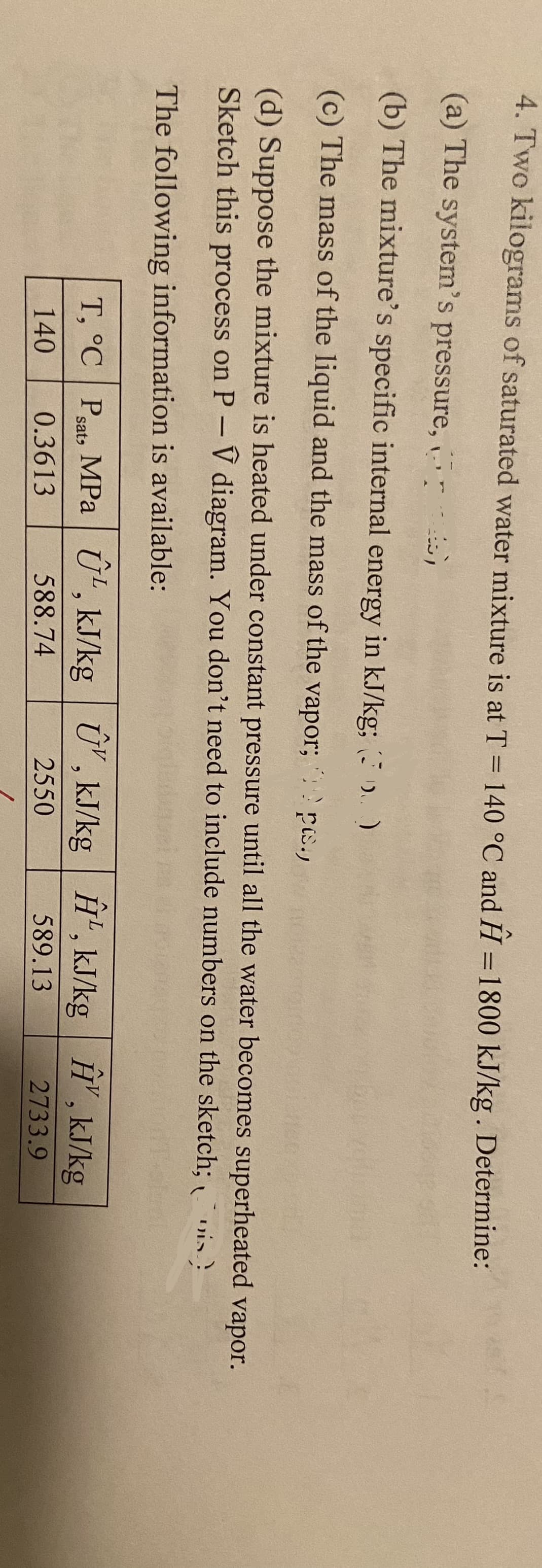 4. Two kilograms of saturated water mixture is at T = 140 °C and H= 1800 kJ/kg. Determine:
-
(a) The system's pressure,
(b) The mixture's specific internal energy in kJ/kg; (3)
(c) The mass of the liquid and the mass of the vapor; ps.,
(d) Suppose the mixture is heated under constant pressure until all the water becomes superheated vapor.
Sketch this process on P-V diagram. You don't need to include numbers on the sketch; (is)
The following information is available:
T, °C Pats MPa ¹, kJ/kg U, kJ/kg ¹, kJ/kg , kJ/kg
Ĥ,
9
140
0.3613
588.74
2550
589.13
2733.9