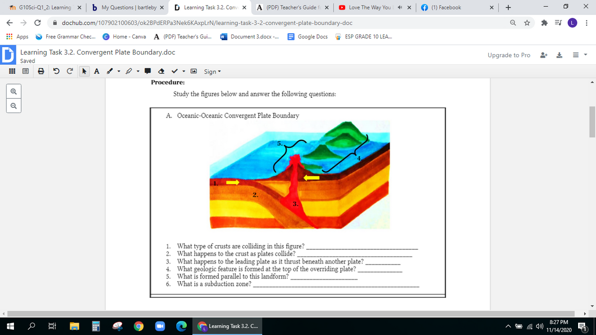 n G10Sci-Q1_2: Learning
b My Questions | bartleby x
D Learning Task 3.2. Conv x
A (PDF) Teacher's Guide
O Love The Way You x
f (1) Facebook
+
->
A dochub.com/107902100603/ok2BPdERPa3Nek6KAxpLrN/learning-task-3-2-convergent-plate-boundary-doc
E Apps Free Grammar Chec...
© Home - Canva
A (PDF) Teacher's Gui.
W Document 3.docx -.
E Google Docs
O ESP GRADE 10 LEA...
O Learning Task 3.2. Convergent Plate Boundary.doc
Upgrade to Pro
Saved
5 C A A
O Sign
Procedure:
Study the figures below and answer the following questions:
A. Oceanic-Oceanic Convergent Plate Boundary
2.
1. What type of crusts are colliding in this figure?
2. What happens to the crust as plates collide?
3. What happens to the leading plate as it thrust beneath another plate?
4. What geologic feature is formed at the top of the overriding plate?
5. What is formed parallel to this landform?
6. What is a subduction zone?
8:27 PM
Learning Task 3.2. C.
11/14/2020
