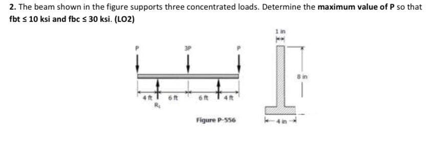 2. The beam shown in the figure supports three concentrated loads. Determine the maximum value of P so that
fbt s 10 ksi and fbc s 30 ksi. (LO2)
8 in
4 ft T 6t
6ft
Figure P-S56
