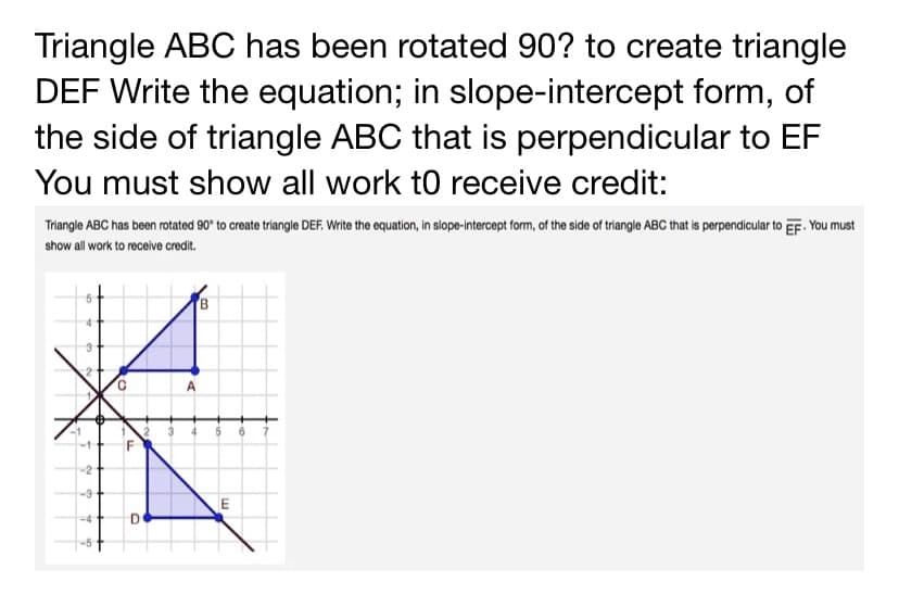 Triangle ABC has been rotated 90? to create triangle
DEF Write the equation; in slope-intercept form, of
the side of triangle ABC that is perpendicular to EF
You must show all work to receive credit:
Triangle ABC has been rotated 90* to create triangle DEF. Write the equation, in slope-intercept form, of the side of tríangle ABC that is perpendicular to EF. You must
show all work to receive credit.
A
-2
D
