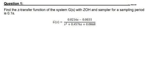 Question 1:
Find the z-transfer function of the system G(s) with ZOH and sampler for a sampling period
is 0.1s.
G(s) =
0.02165 0.0031
s² +0.4576s+0.0868