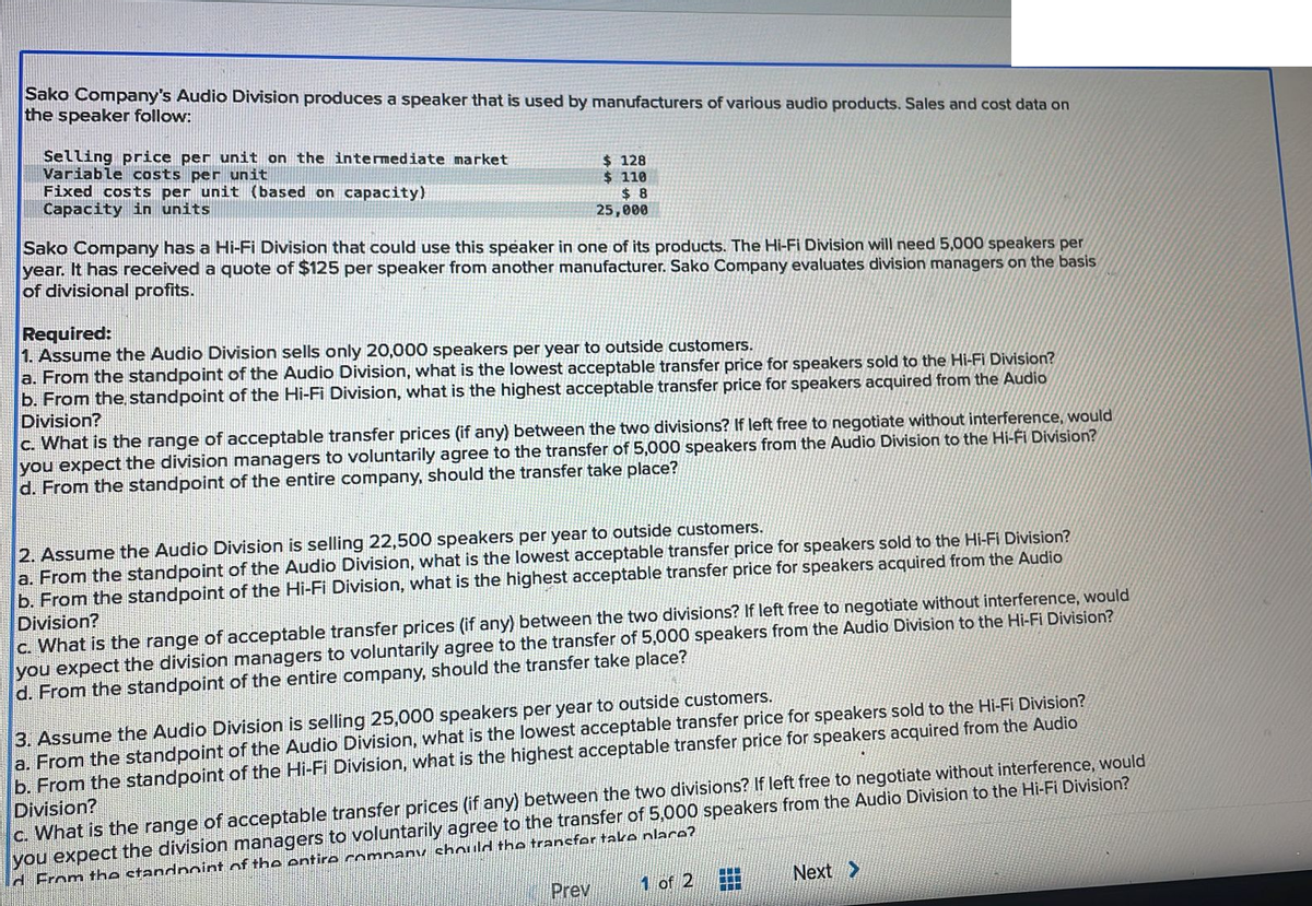 Sako Company's Audio Division produces a speaker that is used by manufacturers of various audio products. Sales and cost data on
the speaker follow:
Selling price per unit on the intermediate market
Variable costs per unit
Fixed costs per unit (based on capacity)
Capacity in units
$128
$ 110
$8
25,000
Sako Company has a Hi-Fi Division that could use this speaker in one of its products. The Hi-Fi Division will need 5,000 speakers per
year. It has received a quote of $125 per speaker from another manufacturer. Sako Company evaluates division managers on the basis
of divisional profits.
Required:
1. Assume the Audio Division sells only 20,000 speakers per year to outside customers.
a. From the standpoint of the Audio Division, what is the lowest acceptable transfer price for speakers sold to the Hi-Fi Division?
b. From the standpoint of the Hi-Fi Division, what is the highest acceptable transfer price for speakers acquired from the Audio
Division?
c. What is the range of acceptable transfer prices (if any) between the two divisions? If left free to negotiate without interference, would
you expect the division managers to voluntarily agree to the transfer of 5,000 speakers from the Audio Division to the Hi-Fi Division?
d. From the standpoint of the entire company, should the transfer take place?
2. Assume the Audio Division is selling 22,500 speakers per year to outside customers.
a. From the standpoint of the Audio Division, what is the lowest acceptable transfer price for speakers sold to the Hi-Fi Division?
b. From the standpoint of the Hi-Fi Division, what is the highest acceptable transfer price for speakers acquired from the Audio
Division?
c. What is the range of acceptable transfer prices (if any) between the two divisions? If left free to negotiate without interference, would
you expect the division managers to voluntarily agree to the transfer of 5,000 speakers from the Audio Division to the Hi-Fi Division?
d. From the standpoint of the entire company, should the transfer take place?
3. Assume the Audio Division is selling 25,000 speakers per year to outside customers.
a. From the standpoint of the Audio Division, what is the lowest acceptable transfer price for speakers sold to the Hi-Fi Division?
b. From the standpoint of the Hi-Fi Division, what is the highest acceptable transfer price for speakers acquired from the Audio
Division?
c. What is the range of acceptable transfer prices (if any) between the two divisions? If left free to negotiate without interference, would
you expect the division managers to voluntarily agree to the transfer of 5,000 speakers from the Audio Division to the Hi-Fi Division?
d From the standpoint of the entire company should the transfer take place?
Prev
1 of 2
www
www
E
Next >