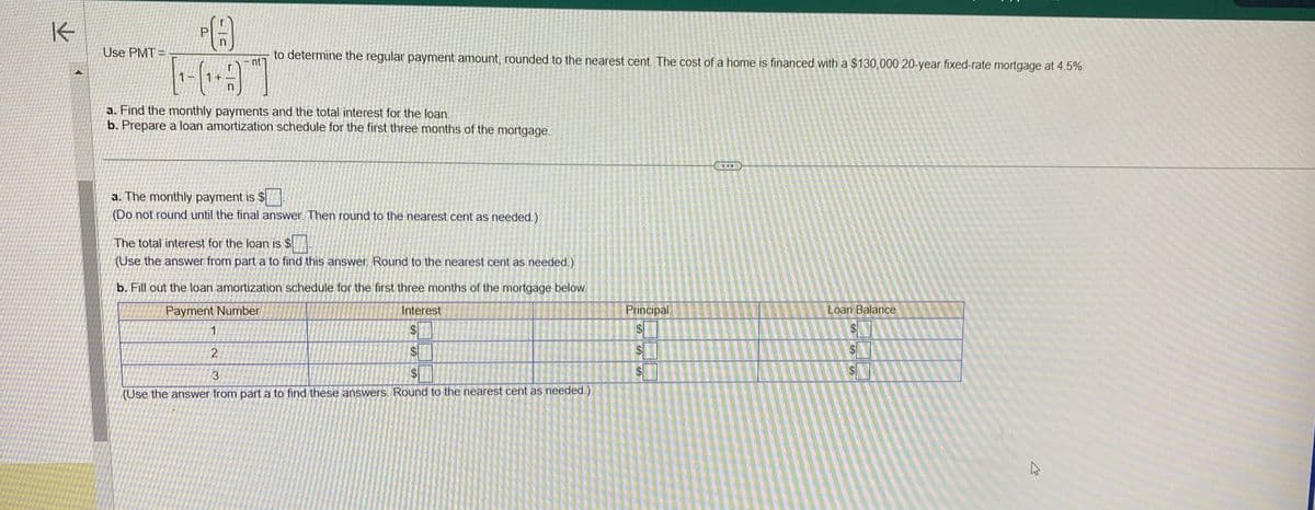 K
Use PMT=
31¬
[₁-3]
a. Find the monthly payments and the total interest for the loan.
b. Prepare a loan amortization schedule for the first three months of the mortgage.
to determine the regular payment amount, rounded to the nearest cent. The cost of a home is financed with a $130,000 20-year fixed-rate mortgage at 4.5%.
nt
a. The monthly payment is $
(Do not round until the final answer. Then round to the nearest cent as needed.)
1
2
The total interest for the loan is $
(Use the answer from part a to find this answer. Round to the nearest cent as needed.)
b. Fill out the loan amortization schedule for the first three months of the mortgage below.
Payment Number
Interest
$1
$
3
$
(Use the answer from part a to find these answers. Round to the nearest cent as needed.)
Principal
$
$
$
Loan Balance
$
S
4