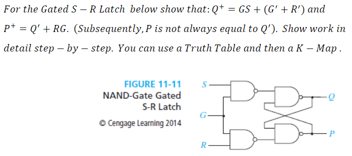 For the Gated S - R Latch below show that: Q+ = GS + (G' + R') and
p+
P+ = Q' + RG. (Subsequently, P is not always equal to Q'). Show work in
detail step-by-step. You can use a Truth Table and then a K-Map.
FIGURE 11-11
NAND-Gate Gated
S-R Latch
Ⓒ Cengage Learning 2014
S
G-
R
re
LP