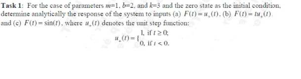 Task 1: For the case of parameters m=1, b=2, and k-3 and the zero state as the initial condition,
determine analytically the response of the system to inputs (a) F(t)=u.(1). (b) F(t) = tu, (1),
and (c) F(t) = sin(t), where u(t) denotes the unit step function:
u₂(1)={
1, if t ≥ 0;
0, if / < 0.