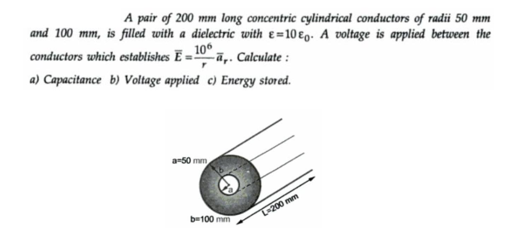 A pair of 200 mm long concentric cylindrical conductors of radii 50 mm
and 100 mm, is filled with a dielectric with e=10&o. A voltage is applied between the
106
conductors which establishes E =- -a,. Calculate:
r
a) Capacitance b) Voltage applied c) Energy stored.
a=50 mm
b=100 mm
L-200 mm