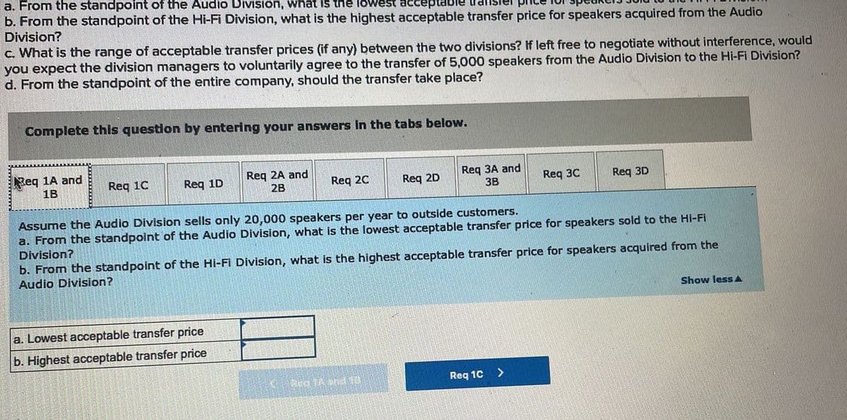 a. From the standpoint of the Audio Division, what is the lowest acceptable
b. From the standpoint of the Hi-Fi Division, what is the highest acceptable transfer price for speakers acquired from the Audio
Division?
c. What is the range of acceptable transfer prices (if any) between the two divisions? If left free to negotiate without interference, would
you expect the division managers to voluntarily agree to the transfer of 5,000 speakers from the Audio Division to the Hi-Fi Division?
d. From the standpoint of the entire company, should the transfer take place?
Complete this question by entering your answers in the tabs below.
Beq 1A and
1B
Req 1C
Req 1D
Req 2A and
2B
Req 2C
a. Lowest acceptable transfer price
b. Highest acceptable transfer price
Reg 2D
Req 3A and
3B
ha 726410
Assume the Audio Division sells only 20,000 speakers per year to outside customers.
a. From the standpoint of the Audio Division, what is the lowest acceptable transfer price for speakers sold to the Hi-Fi
Division?
b. From the standpoint of the Hi-Fi Division, what is the highest acceptable transfer price for speakers acquired from the
Audio Division?
Req 30
Req 1C
Req 3D
>
Show less A