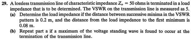 29. A lossless transmission line of characteristic impedance Zo = 50 ohms is terminated in a load
impedance that is to be determined. The VSWR on the transmission line is measured as 5.
(a) Determine the load impedance if the distance between successive minima in the VSWR
pattern is 0.2 m, and the distance from the load impedance to the first minimum is
0.08 m.
(b) Repeat part a if a maximum of the voltage standing wave is found to occur at the
termination of the transmission line.