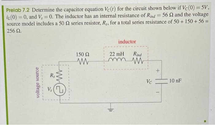 Prelab 7.2 Determine the capacitor equation Vc(t) for the circuit shown below if Vc(0) = 5V,
iz (0) = 0, and V, = 0. The inductor has an internal resistance of Rind = 56 2 and the voltage
source model includes a 50 S2 series resistor, R,, for a total series resistance of 50+ 150+56=
256 Ω.
voltage source
20
M
V₂ (7)
150 Ω
ww
inductor
22 mH
Rind
m M
Hli
Vc
+
1
10 nF