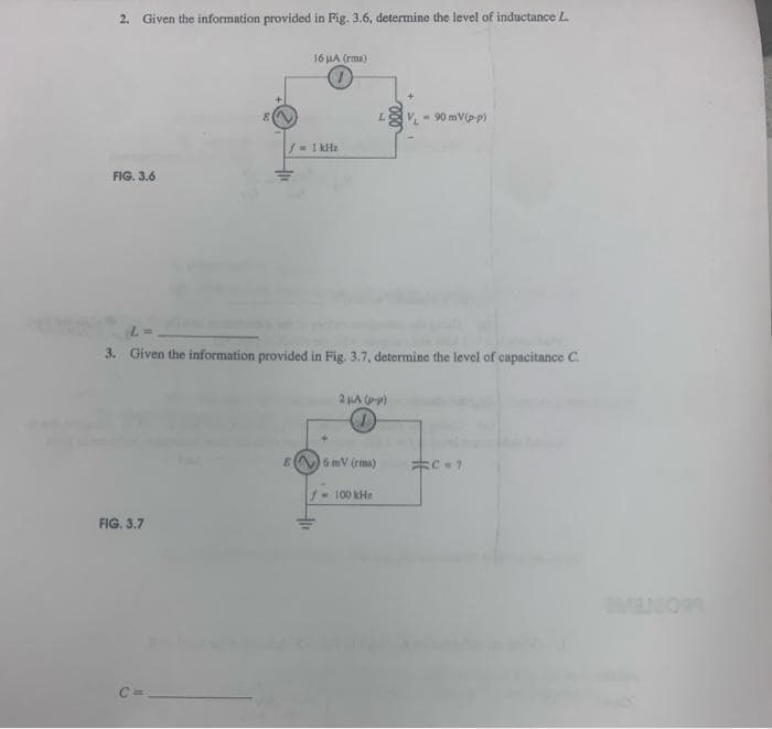 2. Given the information provided in Fig. 3.6, determine the level of inductance L.
FIG. 3.6
8
FIG. 3.7
16 μA (rms)
f = 1kHz
6
L =
3. Given the information provided in Fig. 3.7, determine the level of capacitance C.
+11
L
2 μA (1-P)
6 mV (rms)
100 kHz
V₁-90 mV(p-p)
C=1