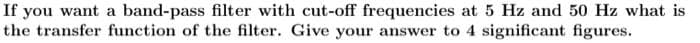 If you want a band-pass filter with cut-off frequencies at 5 Hz and 50 Hz what is
the transfer function of the filter. Give your answer to 4 significant figures.