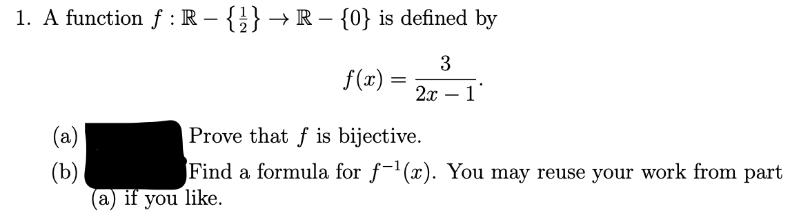 1. A function f : R – {}} → R – {0} is defined by
3
f(x) =
2х — 1
(a)
Prove that f is bijective.
Find a formula for f-(x). You may reuse your work from part
like.
(b)
а) if
you
