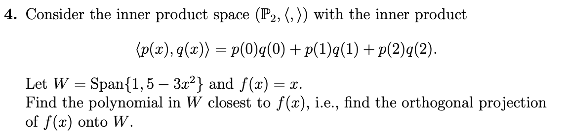 4. Consider the inner product space (P2, (, )) with the inner product
(p(x), q(x)) = p(0)q(0) + p(1)q(1) + p(2)q(2).
Let W = Span{1,5 – 3.x²} and f(x) =
Find the polynomial in W closest to f(x), i.e., find the orthogonal projection
of f(x) onto W.
= x.
-
