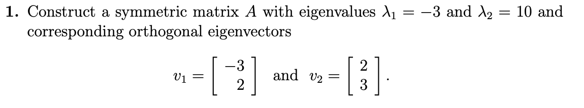 1. Construct a symmetric matrix A with eigenvalues A1 = -3 and A2 = 10 and
corresponding orthogonal eigenvectors
[3]
-3
V1 =
and v2 =
2
