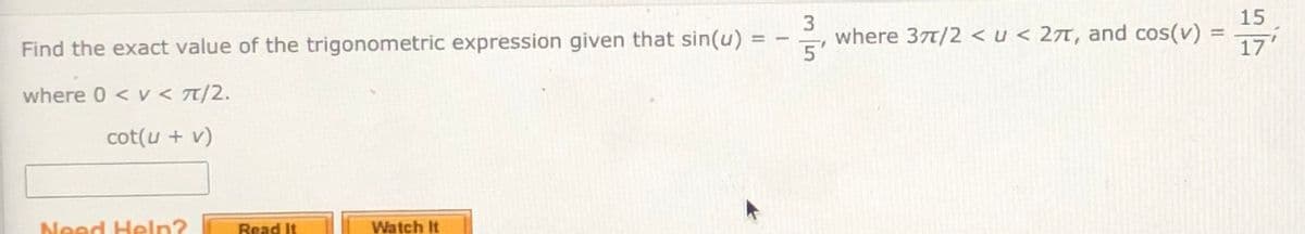 15
where 37t/2 < u < 27t, and cos(v) =
17
Find the exact value of the trigonometric expression given that sin(u)
%3D
%3D
5'
where 0 < v < T/2.
cot(u + v)
Need Heln?
Read It
Watch It
